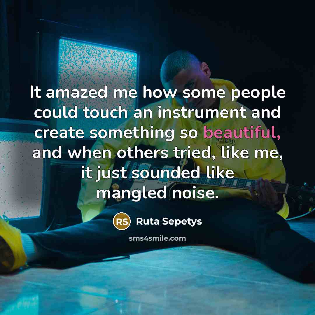 “It amazed me how some people could touch an instrument and create something so beautiful, and when others tried, like me, it just sounded like mangled noise.” quote by Ruta Sepetys