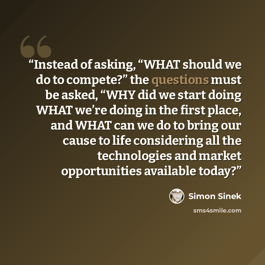 “Instead of asking, “WHAT should we do to compete?” the questions must be asked, “WHY did we start doing WHAT we’re doing in the first place, and WHAT can we do to bring our cause to life considering all the technologies and market opportunities available today?” quote by Simon Sinek