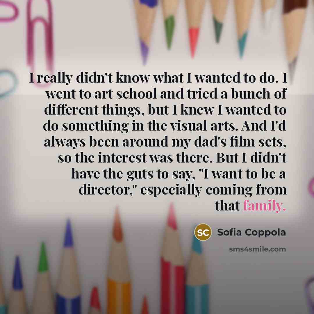 “I really didn't know what I wanted to do. I went to art school and tried a bunch of different things, but I knew I wanted to do something in the visual arts. And I'd always been around my dad's film sets, so the interest was there. But I didn't have the guts to say, "I want to be a director,"…” quote by Sofia Coppola