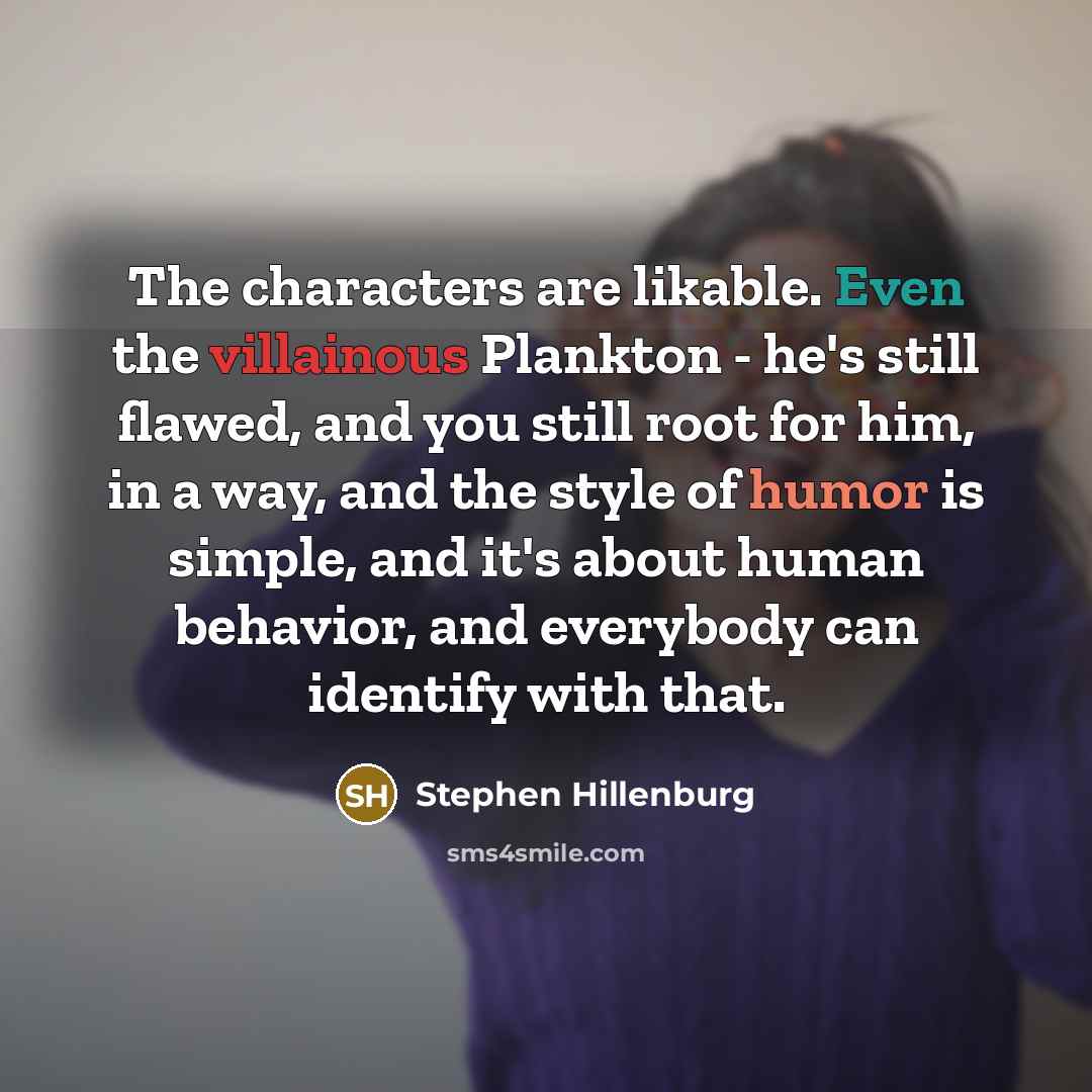 “The characters are likable. Even the villainous Plankton - he's still flawed, and you still root for him, in a way, and the style of humor is simple, and it's about human behavior, and everybody can identify with that.” quote by Stephen Hillenburg