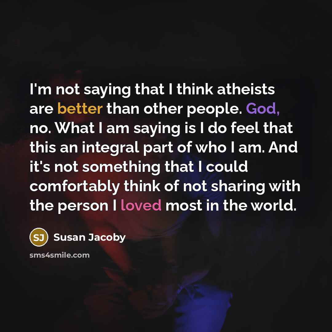 “I'm not saying that I think atheists are better than other people. God, no. What I am saying is I do feel that this an integral part of who I am. And it's not something that I could comfortably think of not sharing with the person I loved most in the world.” quote by Susan Jacoby