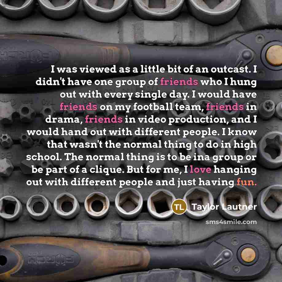 “I was viewed as a little bit of an outcast. I didn't have one group of friends who I hung out with every single day. I would have friends on my football team, friends in drama, friends in video production, and I would hand out with different people. I know that wasn't the normal thing to do in…” quote by Taylor Lautner
