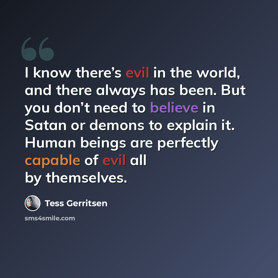 “I know there’s evil in the world, and there always has been. But you don’t need to believe in Satan or demons to explain it. Human beings are perfectly capable of evil all by themselves.” quote by Tess Gerritsen