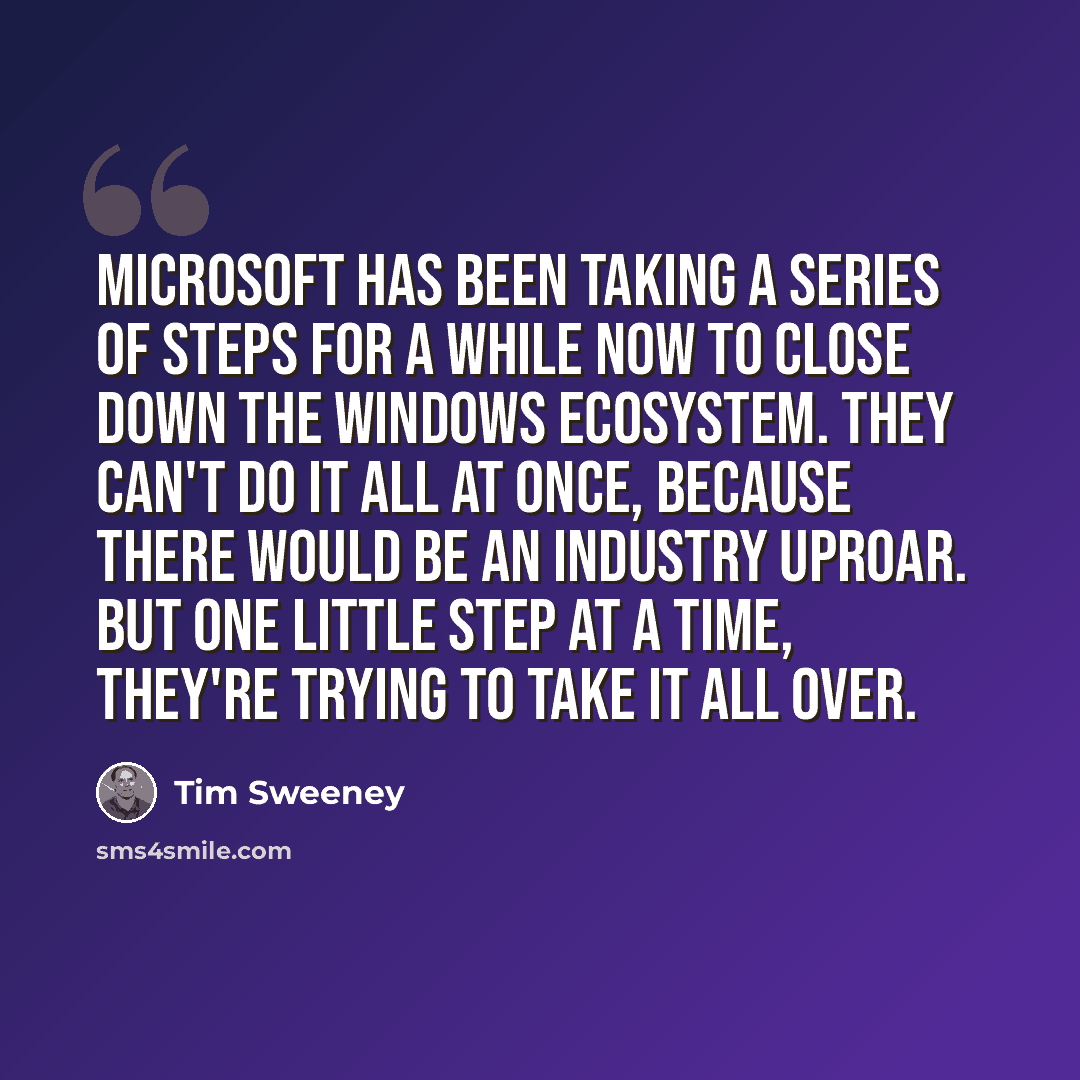 “Microsoft has been taking a series of steps for a while now to close down the Windows ecosystem. They can't do it all at once, because there would be an industry uproar. But one little step at a time, they're trying to take it all over.” quote by Tim Sweeney