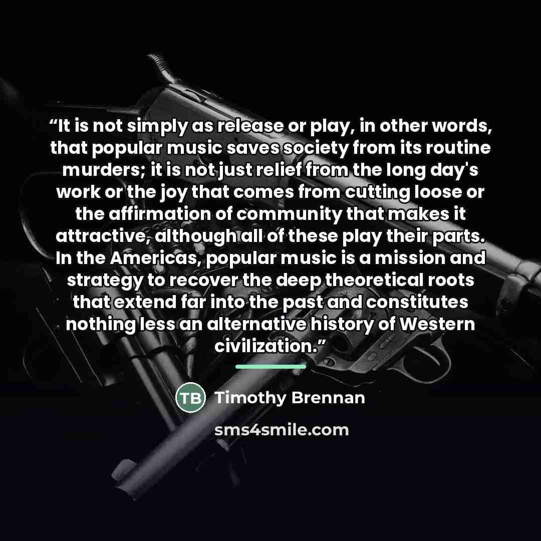 “It is not simply as release or play, in other words, that popular music saves society from its routine murders; it is not just relief from the long day's work or the joy that comes from cutting loose or the affirmation of community that makes it attractive, although all of these play their parts…” quote by Timothy Brennan