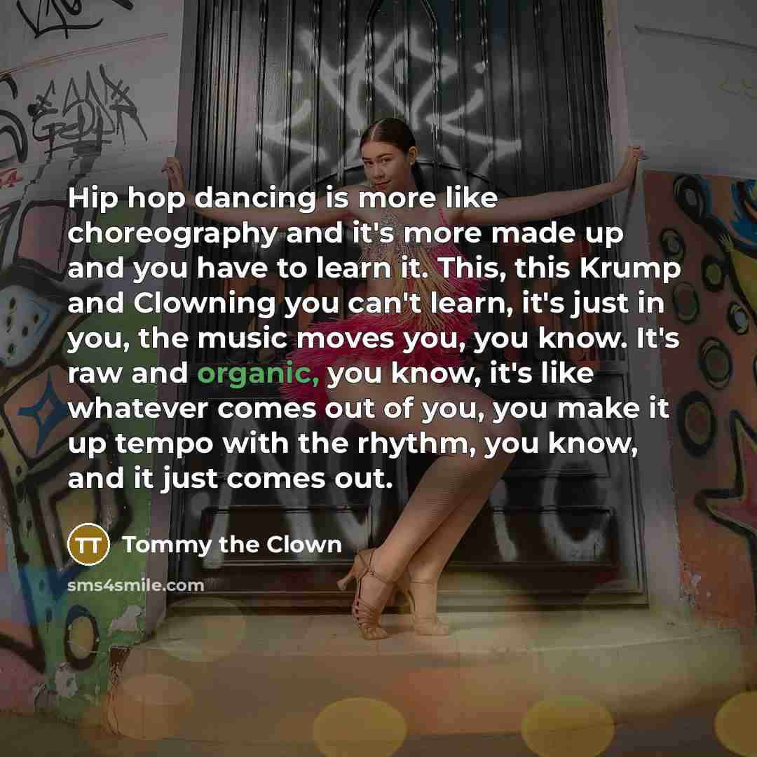 “Hip hop dancing is more like choreography and it's more made up and you have to learn it. This, this Krump and Clowning you can't learn, it's just in you, the music moves you, you know. It's raw and organic, you know, it's like whatever comes out of you, you make it up tempo with the rhythm, you…” quote by Tommy the Clown