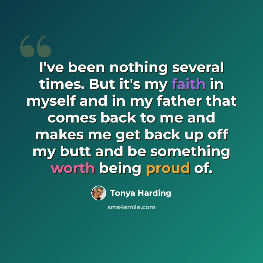 “I've been nothing several times. But it's my faith in myself and in my father that comes back to me and makes me get back up off my butt and be something worth being proud of.” quote by Tonya Harding