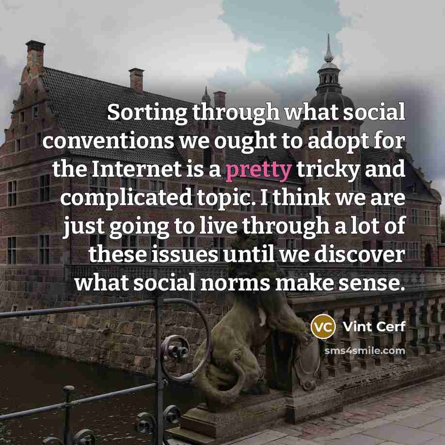 “Sorting through what social conventions we ought to adopt for the Internet is a pretty tricky and complicated topic. I think we are just going to live through a lot of these issues until we discover what social norms make sense.” quote by Vint Cerf