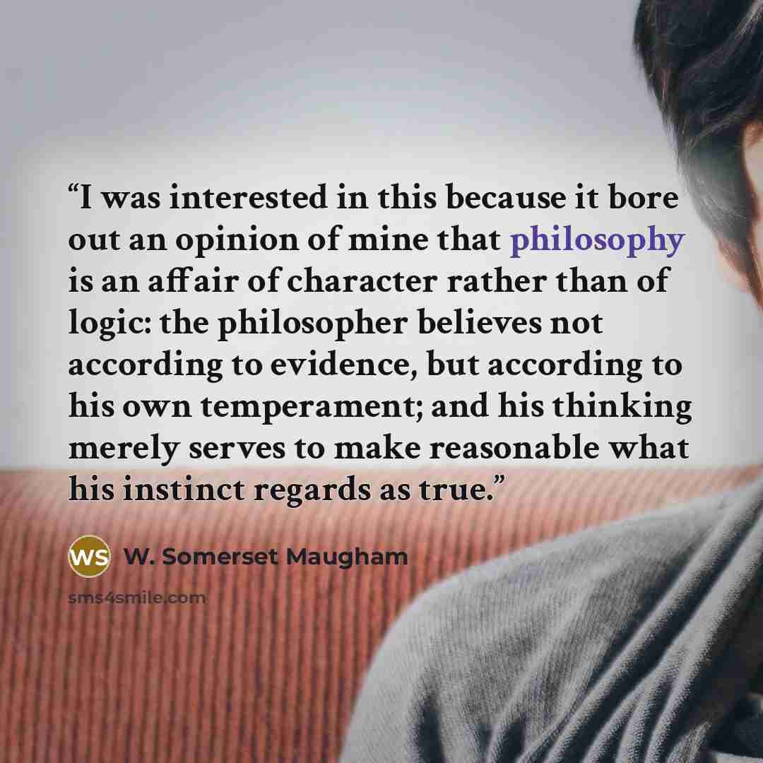 “I was interested in this because it bore out an opinion of mine that philosophy is an affair of character rather than of logic: the philosopher believes not according to evidence, but according to his own temperament; and his thinking merely serves to make reasonable what his instinct regards as…” quote by W. Somerset Maugham