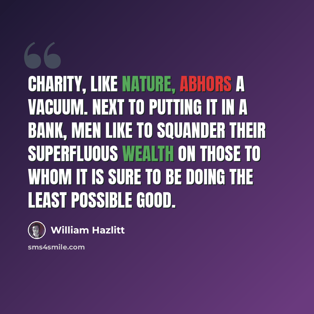 “Charity, like nature, abhors a vacuum. Next to putting it in a bank, men like to squander their superfluous wealth on those to whom it is sure to be doing the least possible good.” quote by William Hazlitt