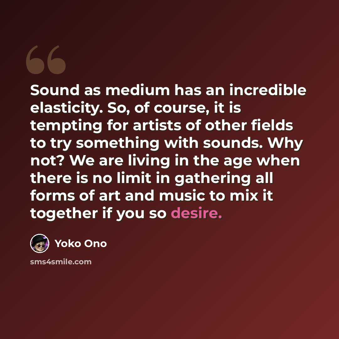 “Sound as medium has an incredible elasticity. So, of course, it is tempting for artists of other fields to try something with sounds. Why not? We are living in the age when there is no limit in gathering all forms of art and music to mix it together if you so desire.” quote by Yoko Ono