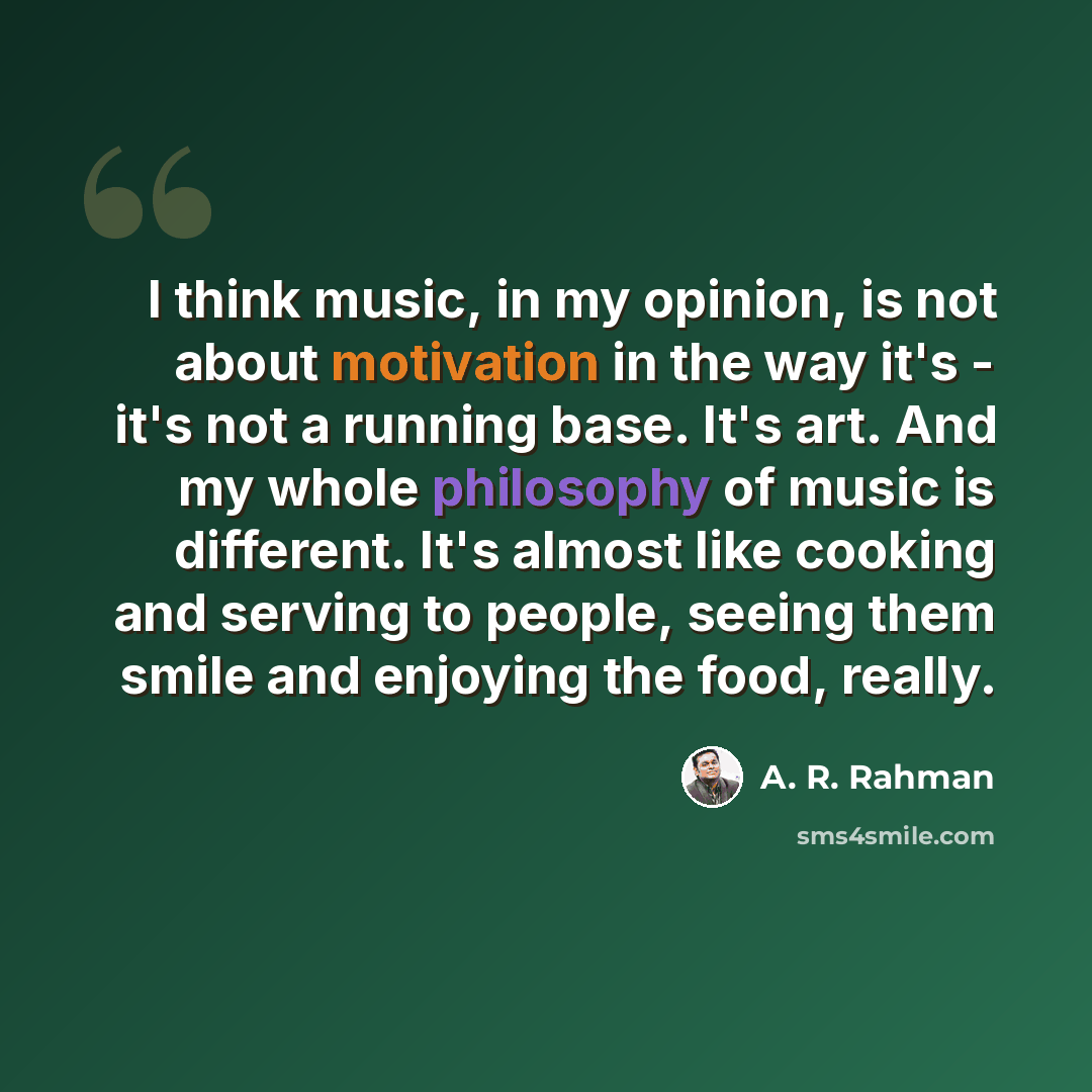 “I think music, in my opinion, is not about motivation in the way it's - it's not a running base. It's art. And my whole philosophy of music is different. It's almost like cooking and serving to people, seeing them smile and enjoying the food, really.” quote by A. R. Rahman