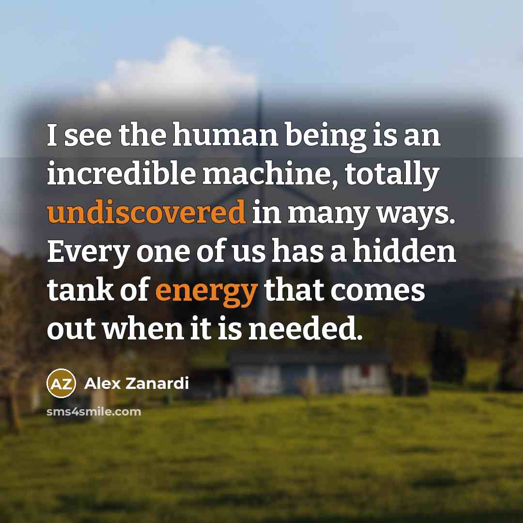 “I see the human being is an incredible machine, totally undiscovered in many ways. Every one of us has a hidden tank of energy that comes out when it is needed.” quote by Alex Zanardi