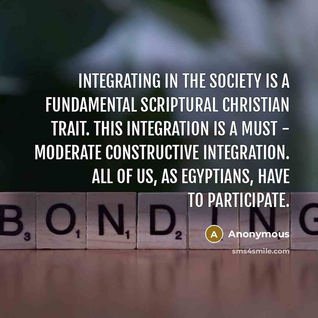 “Integrating in the society is a fundamental scriptural Christian trait. This integration is a must - moderate constructive integration. All of us, as Egyptians, have to participate.” quote by Anonymous