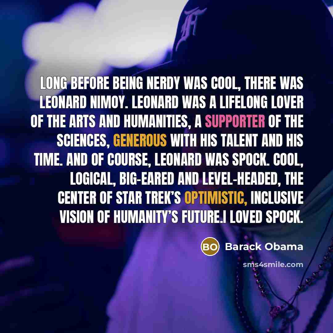 “Long before being nerdy was cool, there was Leonard Nimoy. Leonard was a lifelong lover of the arts and humanities, a supporter of the sciences, generous with his talent and his time. And of course, Leonard was Spock. Cool, logical, big-eared and level-headed, the center of Star Trek’s optimistic…” quote by Barack Obama