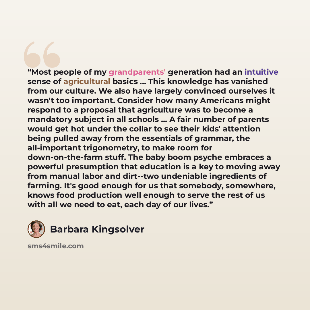 “Most people of my grandparents' generation had an intuitive sense of agricultural basics ... This knowledge has vanished from our culture. We also have largely convinced ourselves it wasn't too important. Consider how many Americans might respond to a proposal that agriculture was to become a…” quote by Barbara Kingsolver