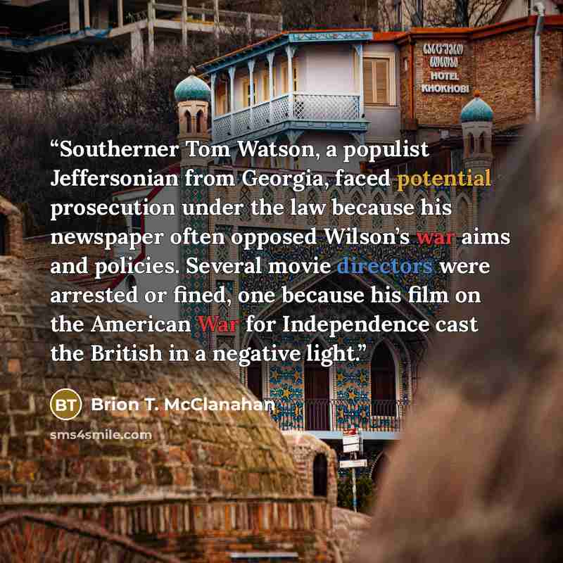 “Southerner Tom Watson, a populist Jeffersonian from Georgia, faced potential prosecution under the law because his newspaper often opposed Wilson’s war aims and policies. Several movie directors were arrested or fined, one because his film on the American War for Independence cast the British in a…” quote by Brion T. McClanahan