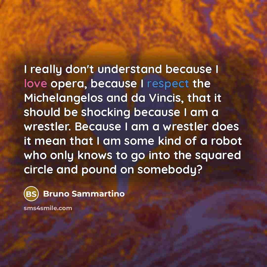 “I really don't understand because I love opera, because I respect the Michelangelos and da Vincis, that it should be shocking because I am a wrestler. Because I am a wrestler does it mean that I am some kind of a robot who only knows to go into the squared circle and pound on somebody?” quote by Bruno Sammartino