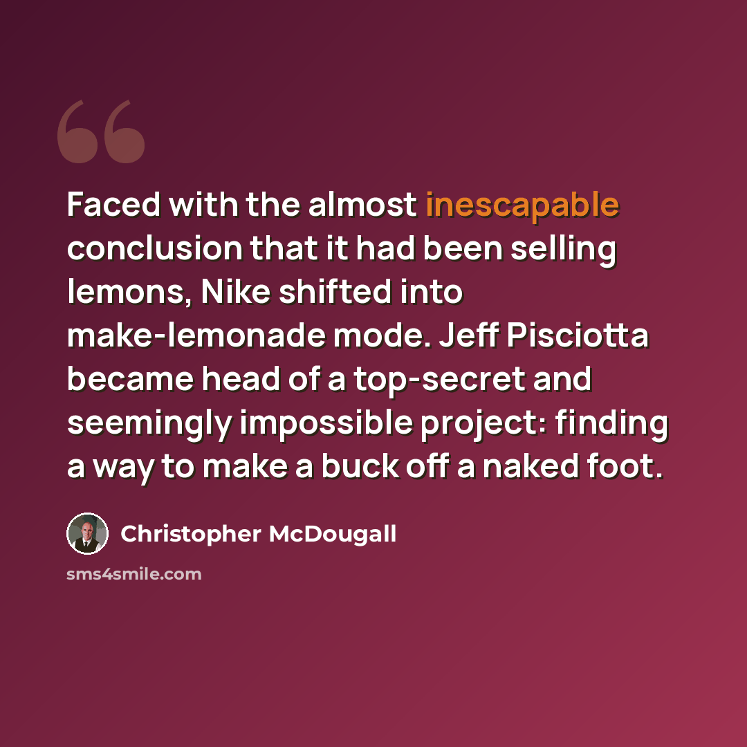 “Faced with the almost inescapable conclusion that it had been selling lemons, Nike shifted into make-lemonade mode. Jeff Pisciotta became head of a top-secret and seemingly impossible project: finding a way to make a buck off a naked foot.” quote by Christopher McDougall
