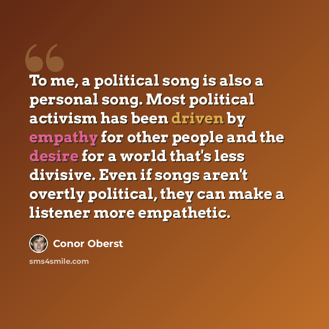 “To me, a political song is also a personal song. Most political activism has been driven by empathy for other people and the desire for a world that's less divisive. Even if songs aren't overtly political, they can make a listener more empathetic.” quote by Conor Oberst