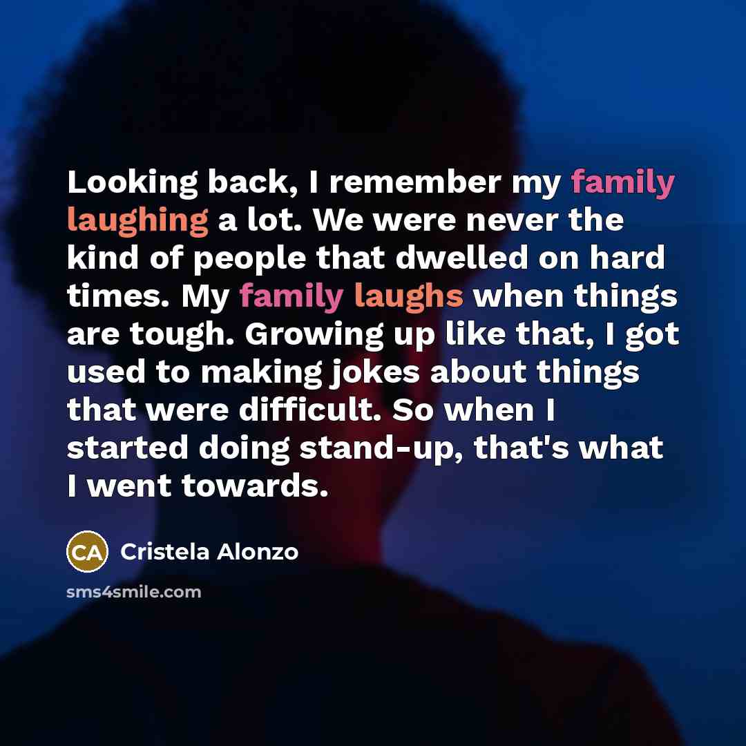 “Looking back, I remember my family laughing a lot. We were never the kind of people that dwelled on hard times. My family laughs when things are tough. Growing up like that, I got used to making jokes about things that were difficult. So when I started doing stand-up, that's what I went towards.” quote by Cristela Alonzo