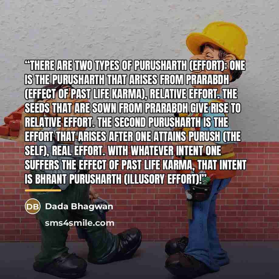 “There are two types of purusharth (effort): one is the purusharth that arises from prarabdh (effect of past life karma), relative effort. The seeds that are sown from prarabdh give rise to relative effort. The second purusharth is the effort that arises after one attains Purush (the Self), real…” quote by Dada Bhagwan