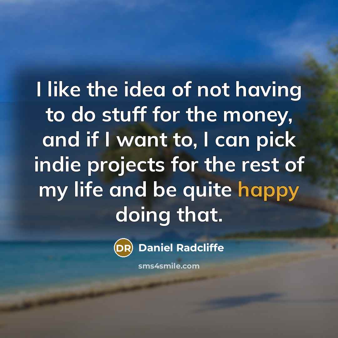 “I like the idea of not having to do stuff for the money, and if I want to, I can pick indie projects for the rest of my life and be quite happy doing that.” quote by Daniel Radcliffe