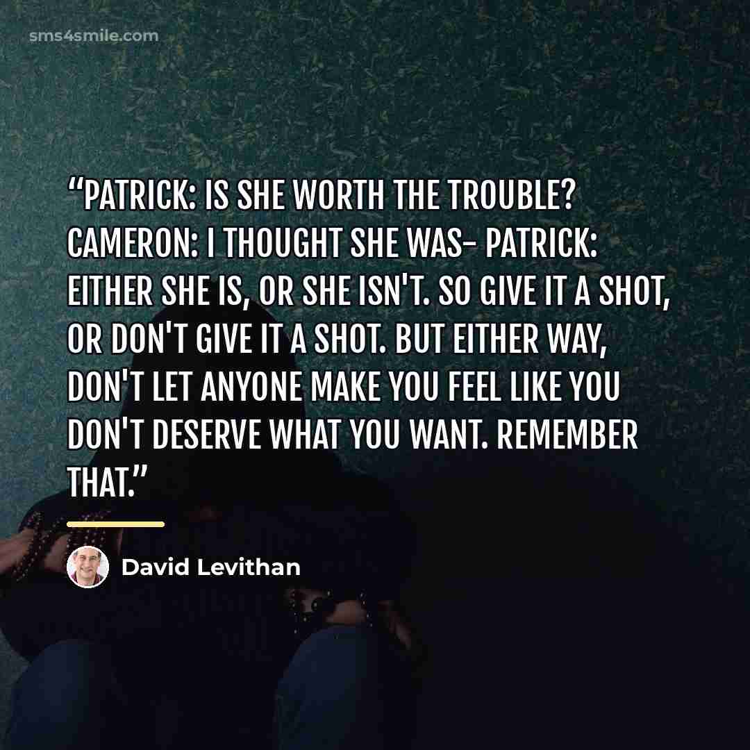“Patrick: Is she worth the trouble? Cameron: I thought she was- Patrick: Either she is, or she isn't. So give it a shot, or don't give it a shot. But either way, don't let anyone make you feel like you don't deserve what you want. Remember that.” quote by David Levithan
