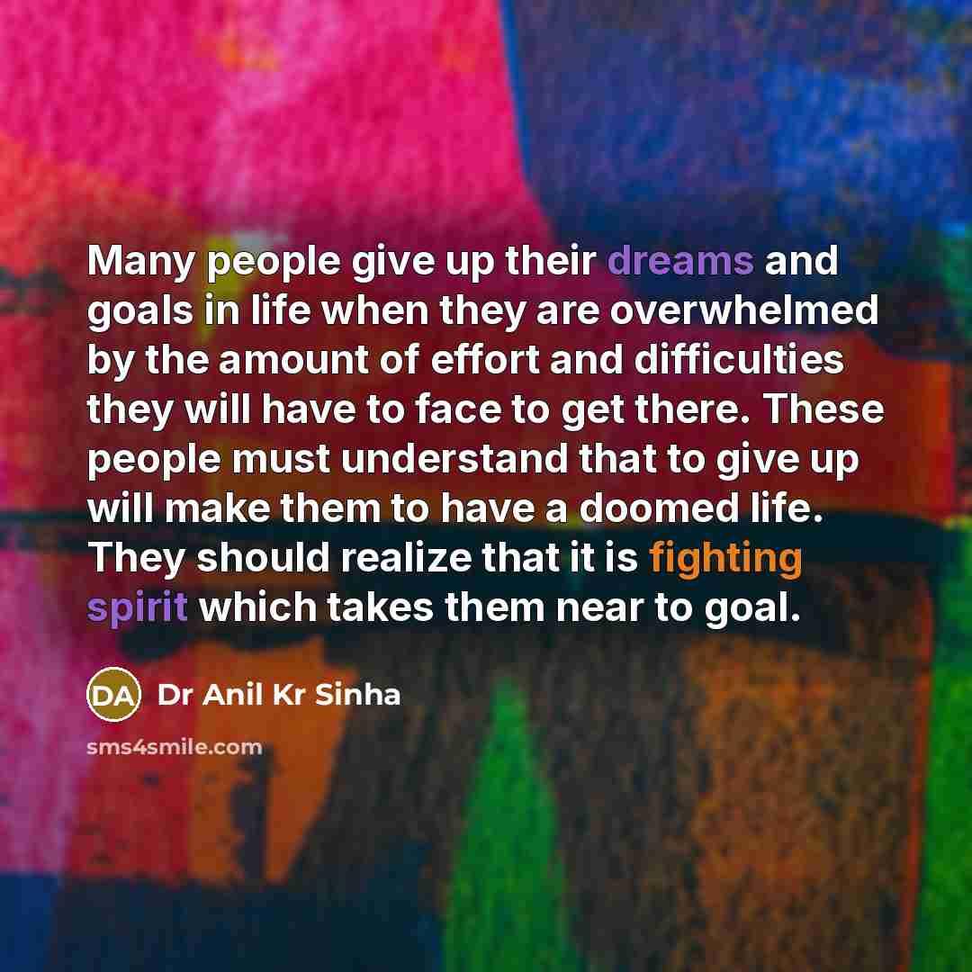 “Many people give up their dreams and goals in life when they are overwhelmed by the amount of effort and difficulties they will have to face to get there. These people must understand that to give up will make them to have a doomed life. They should realize that it is fighting spirit which takes…” quote by Dr Anil Kr Sinha