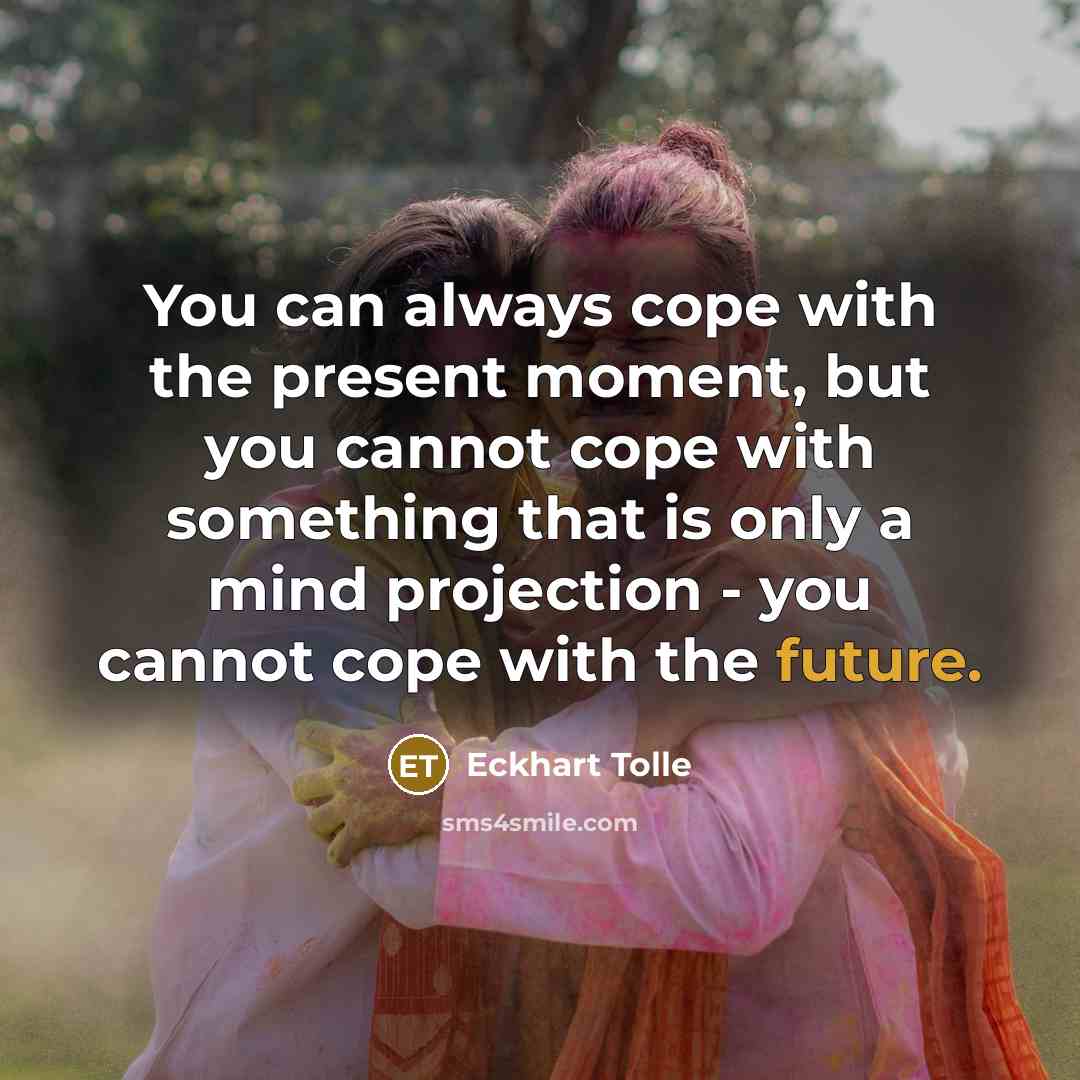“You can always cope with the present moment, but you cannot cope with something that is only a mind projection - you cannot cope with the future.” quote by Eckhart Tolle