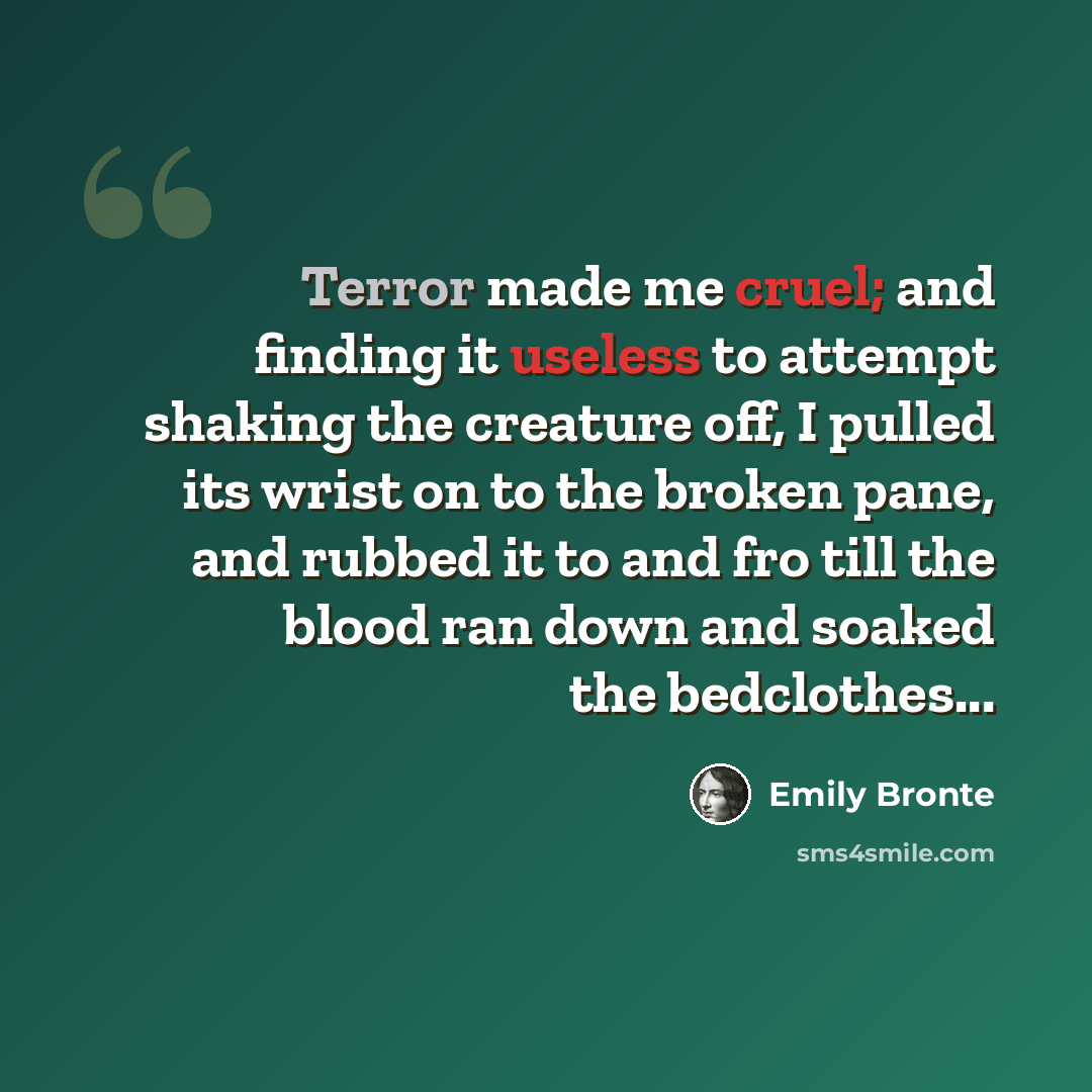 “Terror made me cruel; and finding it useless to attempt shaking the creature off, I pulled its wrist on to the broken pane, and rubbed it to and fro till the blood ran down and soaked the bedclothes...” quote by Emily Bronte