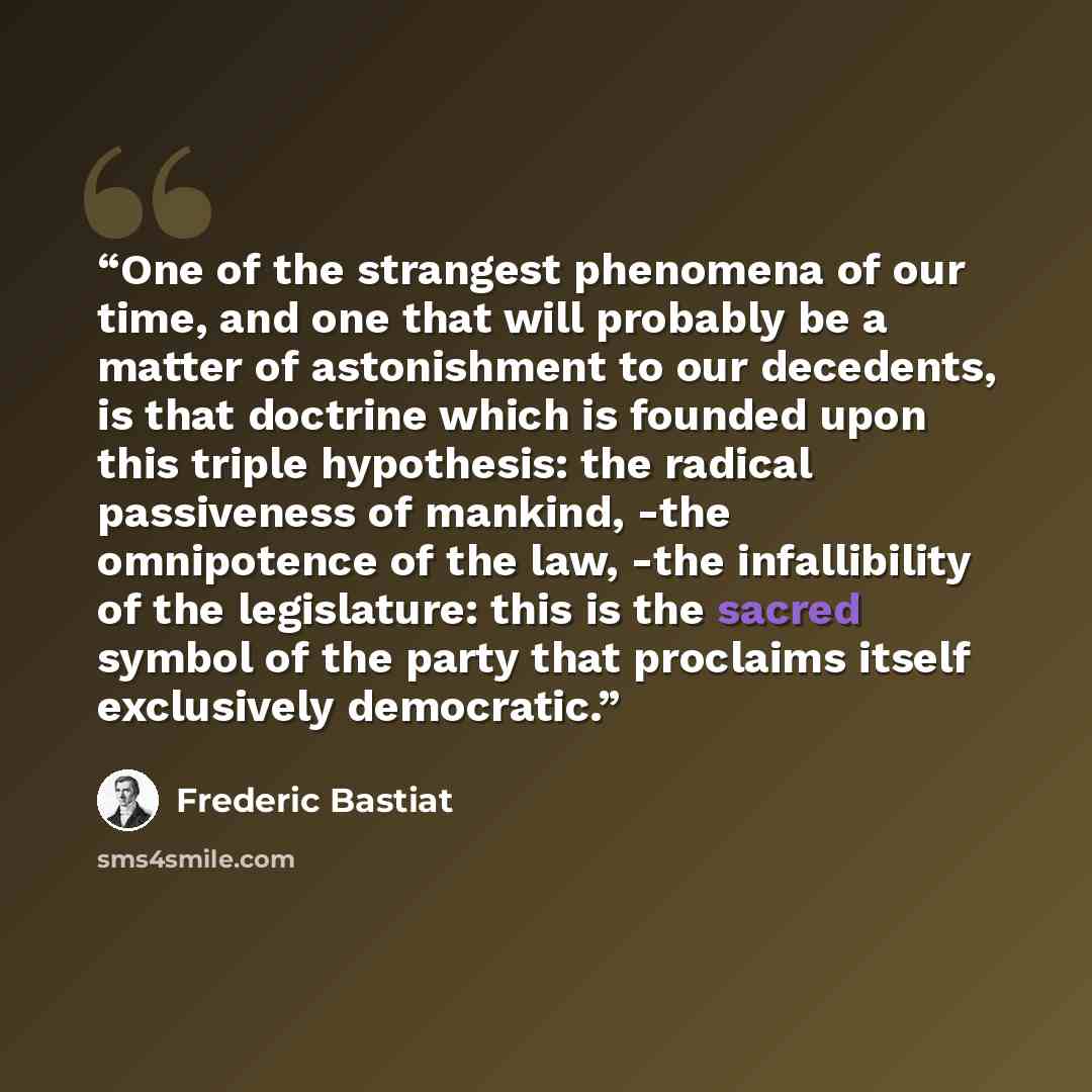 “One of the strangest phenomena of our time, and one that will probably be a matter of astonishment to our decedents, is that doctrine which is founded upon this triple hypothesis: the radical passiveness of mankind, -the omnipotence of the law, -the infallibility of the legislature: this is the…” quote by Frédéric Bastiat