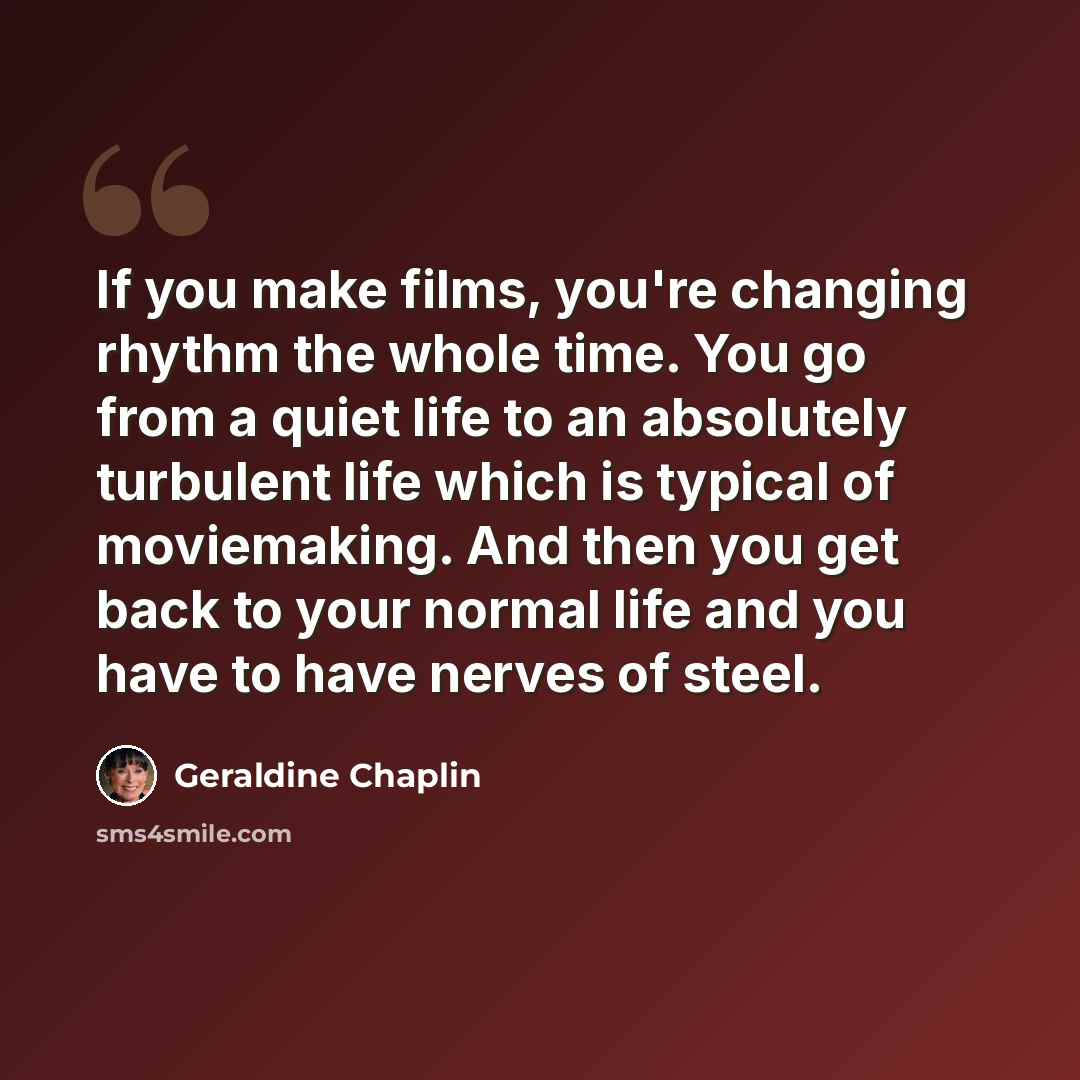 “If you make films, you're changing rhythm the whole time. You go from a quiet life to an absolutely turbulent life which is typical of moviemaking. And then you get back to your normal life and you have to have nerves of steel.” quote by Geraldine Chaplin