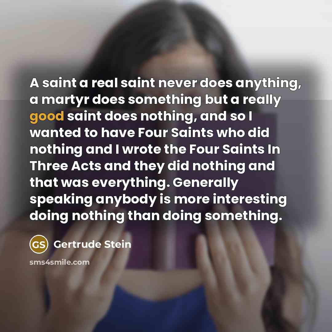 “A saint a real saint never does anything, a martyr does something but a really good saint does nothing, and so I wanted to have Four Saints who did nothing and I wrote the Four Saints In Three Acts and they did nothing and that was everything. Generally speaking anybody is more interesting doing…” quote by Gertrude Stein