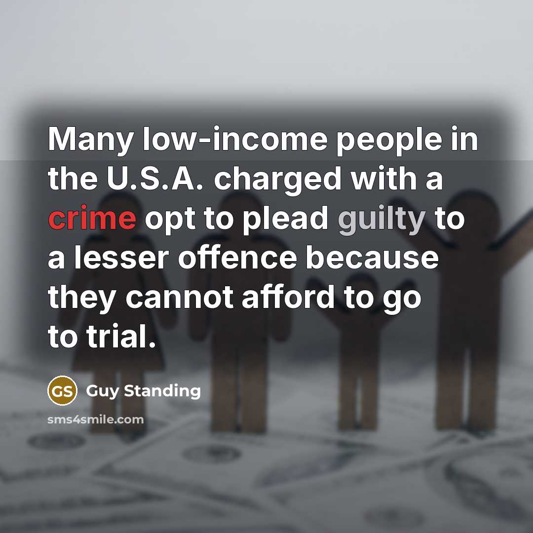 “Many low-income people in the U.S.A. charged with a crime opt to plead guilty to a lesser offence because they cannot afford to go to trial.” quote by Guy Standing