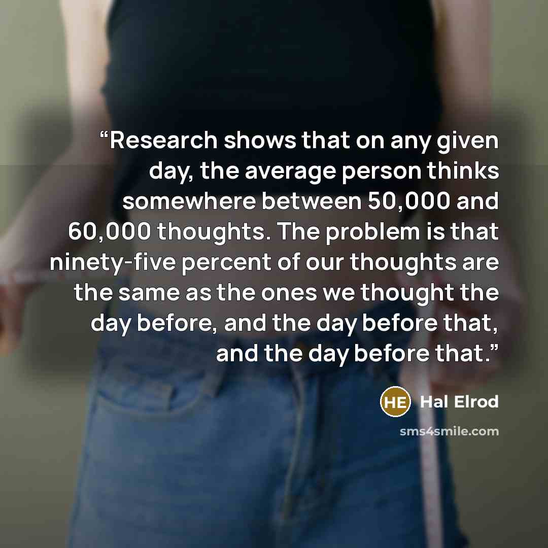 “Research shows that on any given day, the average person thinks somewhere between 50,000 and 60,000 thoughts. The problem is that ninety-five percent of our thoughts are the same as the ones we thought the day before, and the day before that, and the day before that.” quote by Hal Elrod