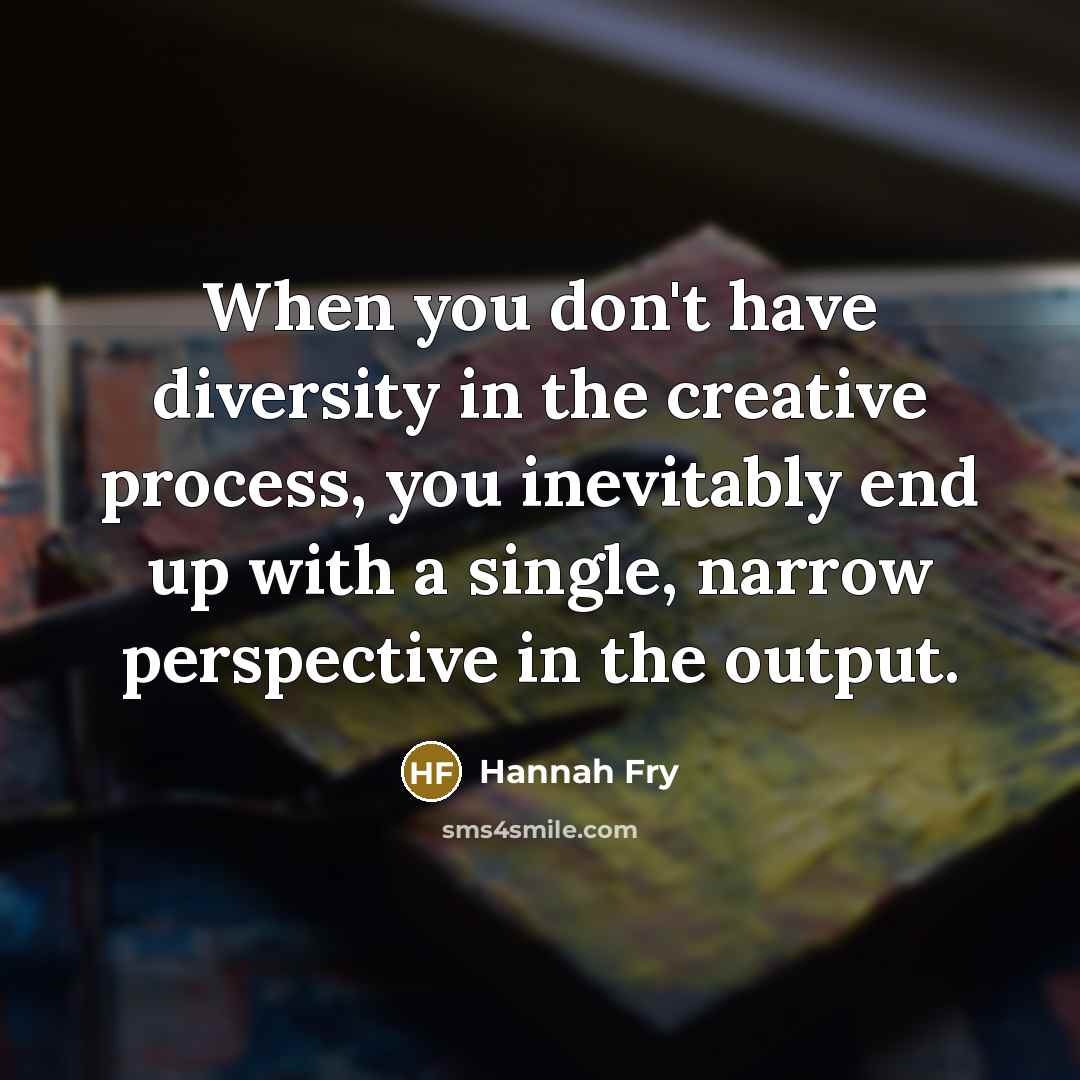 “When you don't have diversity in the creative process, you inevitably end up with a single, narrow perspective in the output.” quote by Hannah Fry