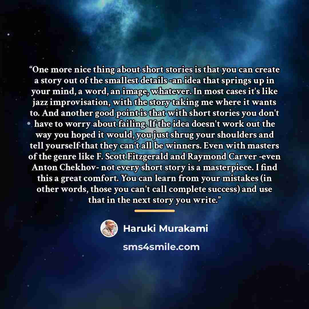 “One more nice thing about short stories is that you can create a story out of the smallest details -an idea that springs up in your mind, a word, an image, whatever. In most cases it's like jazz improvisation, with the story taking me where it wants to. And another good point is that with short…” quote by Haruki Murakami