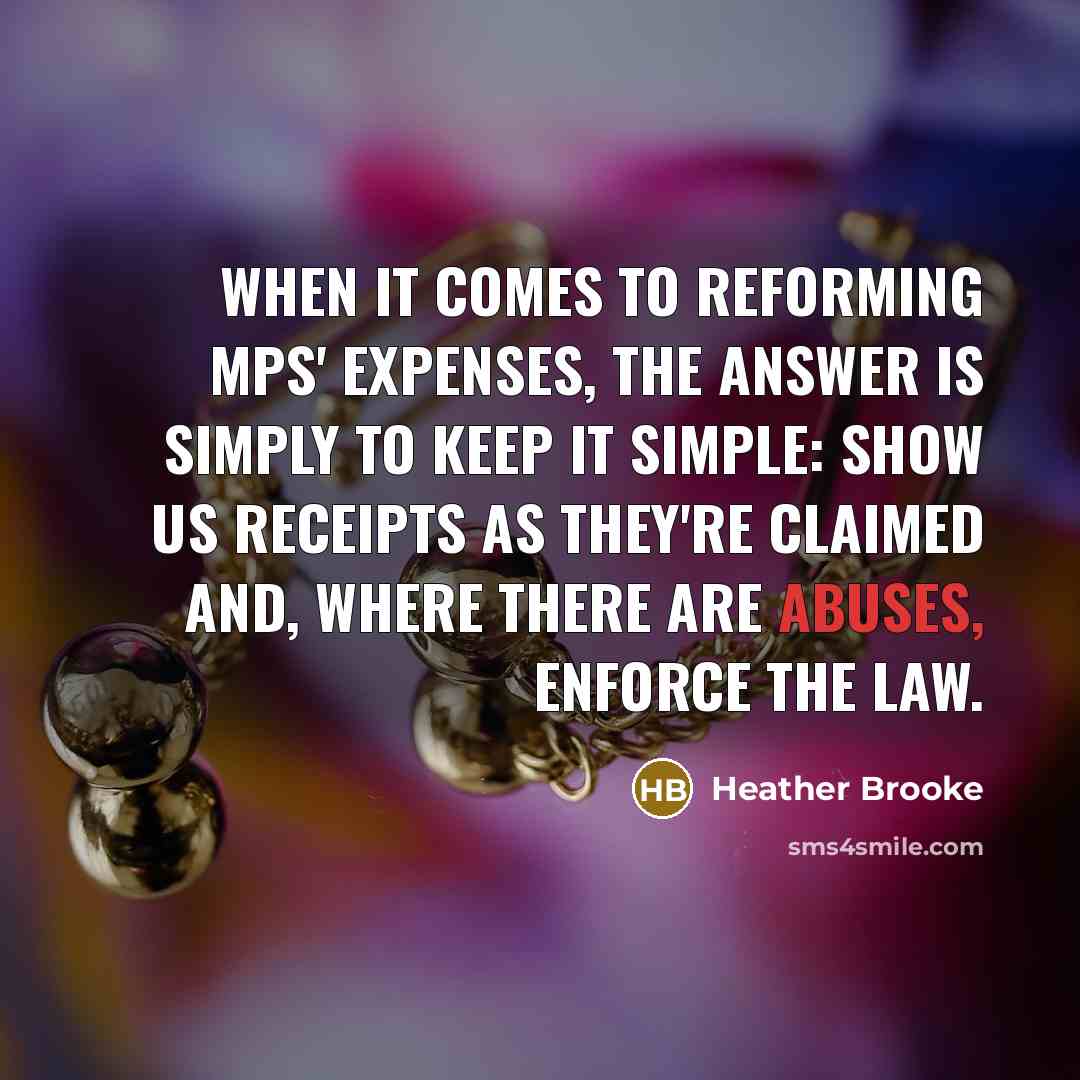 “When it comes to reforming MPs' expenses, the answer is simply to keep it simple: show us receipts as they're claimed and, where there are abuses, enforce the law.” quote by Heather Brooke