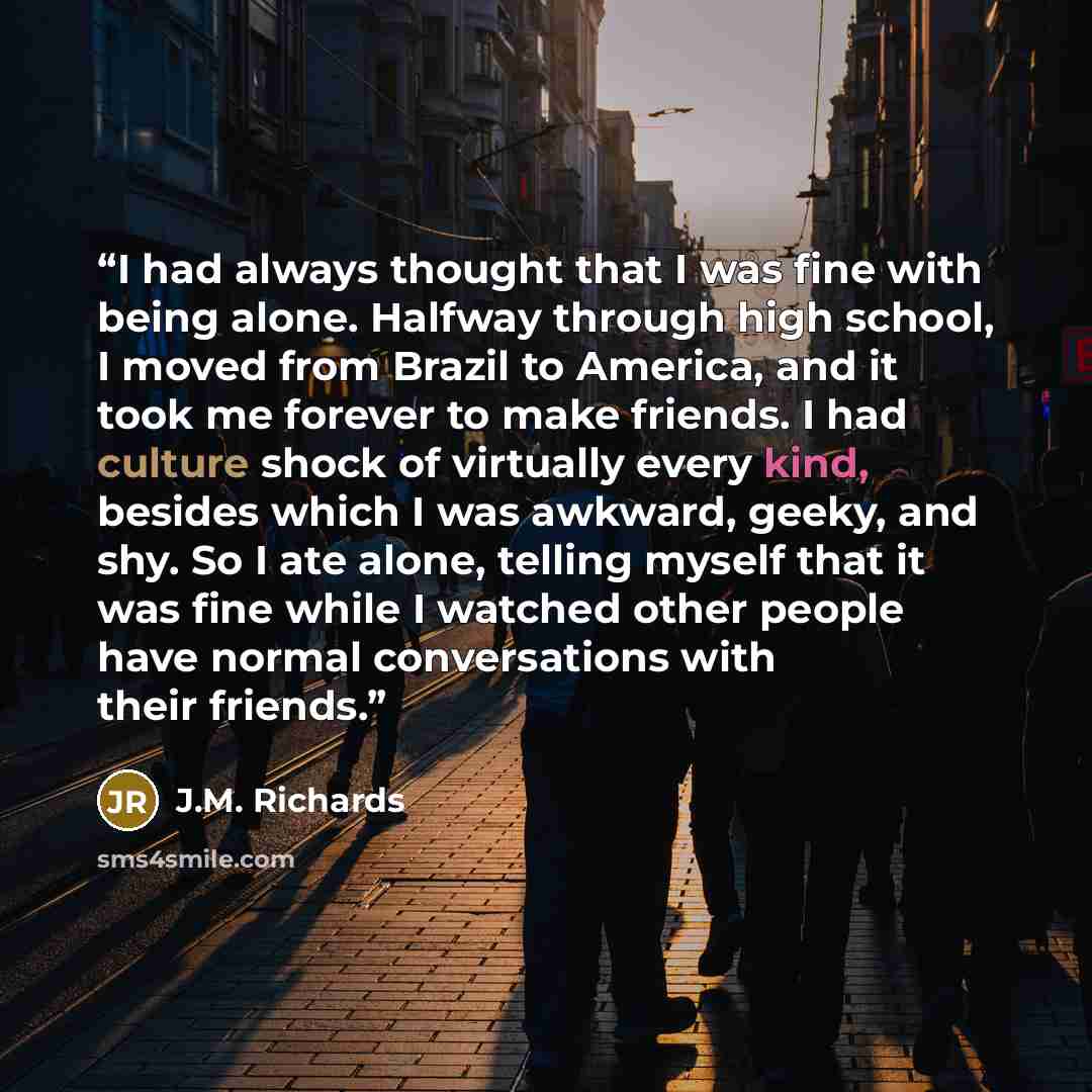“I had always thought that I was fine with being alone. Halfway through high school, I moved from Brazil to America, and it took me forever to make friends. I had culture shock of virtually every kind, besides which I was awkward, geeky, and shy. So I ate alone, telling myself that it was fine…” quote by J.M. Richards