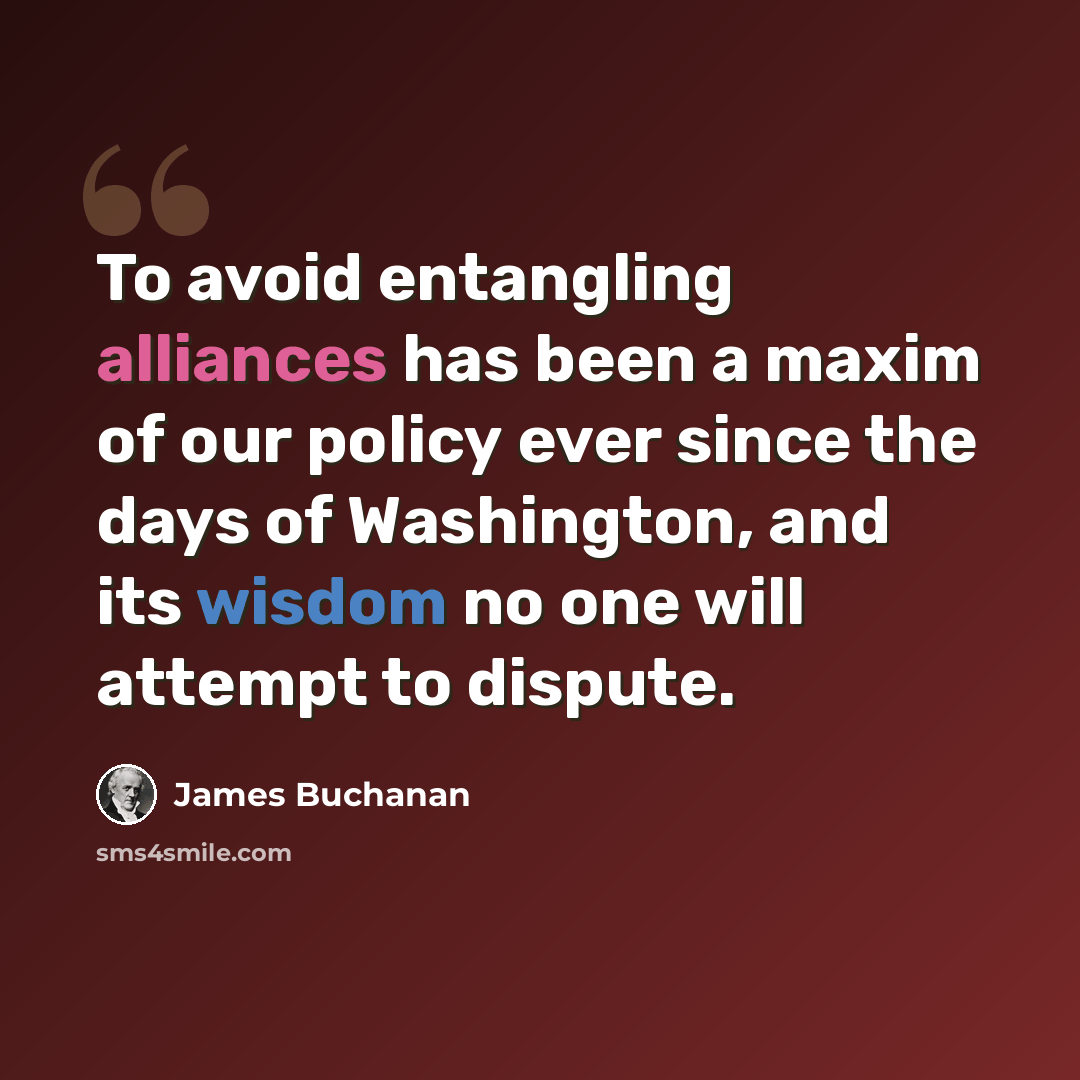 “To avoid entangling alliances has been a maxim of our policy ever since the days of Washington, and its wisdom no one will attempt to dispute.” quote by James Buchanan