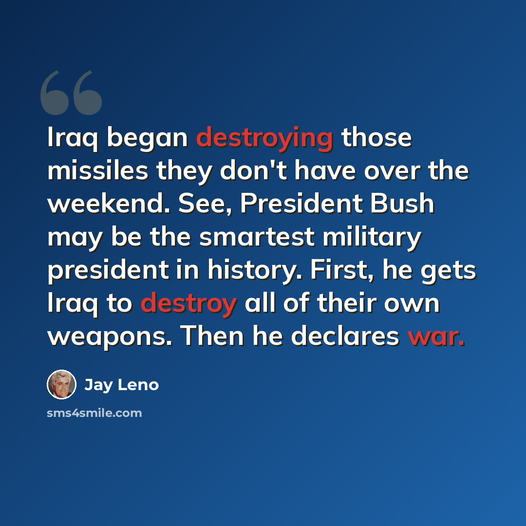 “Iraq began destroying those missiles they don't have over the weekend. See, President Bush may be the smartest military president in history. First, he gets Iraq to destroy all of their own weapons. Then he declares war.” quote by Jay Leno