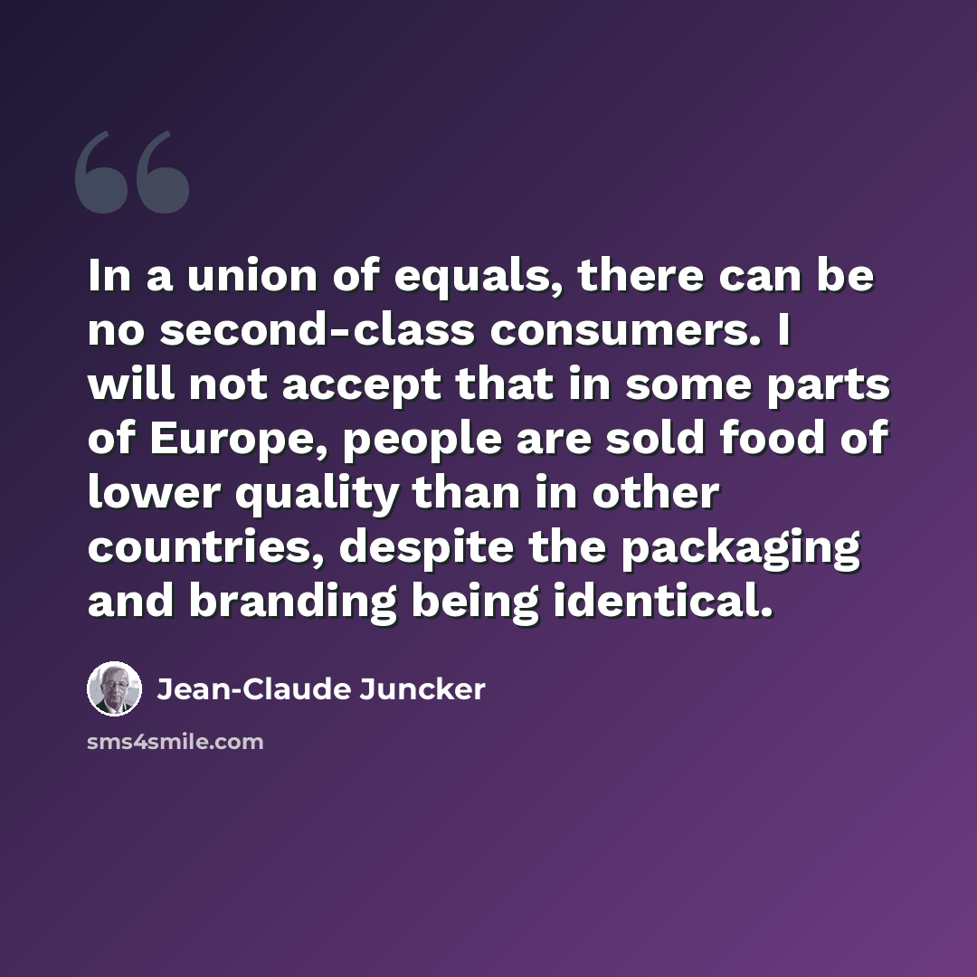 “In a union of equals, there can be no second-class consumers. I will not accept that in some parts of Europe, people are sold food of lower quality than in other countries, despite the packaging and branding being identical.” quote by Jean-Claude Juncker