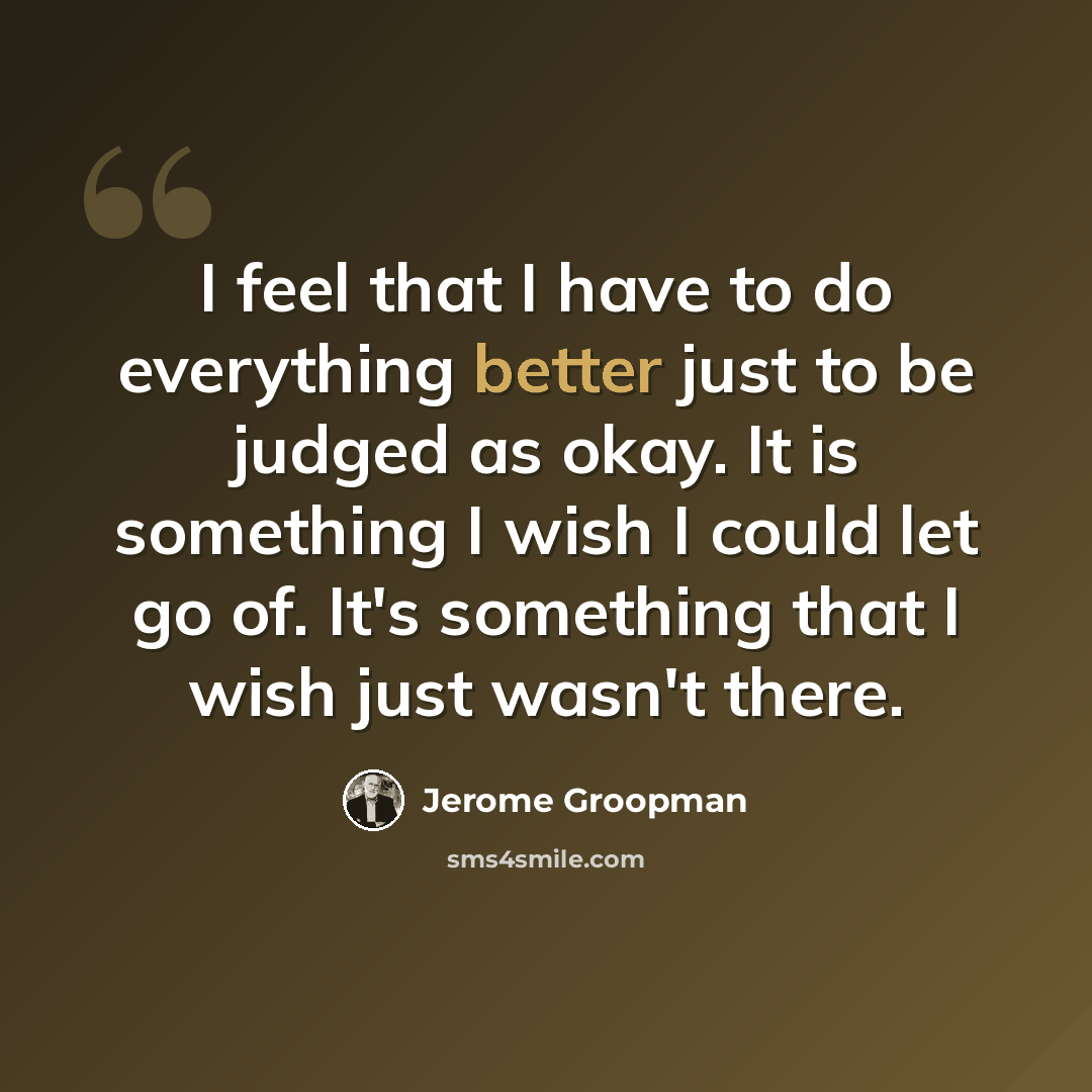 “I feel that I have to do everything better just to be judged as okay. It is something I wish I could let go of. It's something that I wish just wasn't there.” quote by Jerome Groopman