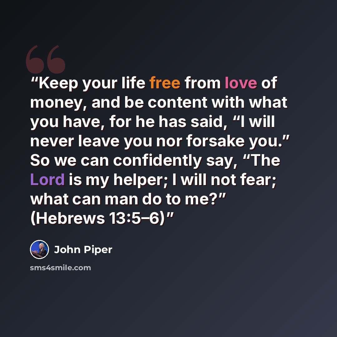 “Keep your life free from love of money, and be content with what you have, for he has said, “I will never leave you nor forsake you.” So we can confidently say, “The Lord is my helper; I will not fear; what can man do to me?” (Hebrews 13:5–6)” quote by John Piper