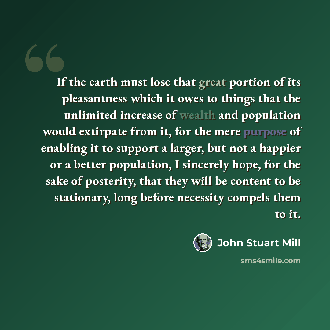 “If the earth must lose that great portion of its pleasantness which it owes to things that the unlimited increase of wealth and population would extirpate from it, for the mere purpose of enabling it to support a larger, but not a happier or a better population, I sincerely hope, for the sake of…” quote by John Stuart Mill