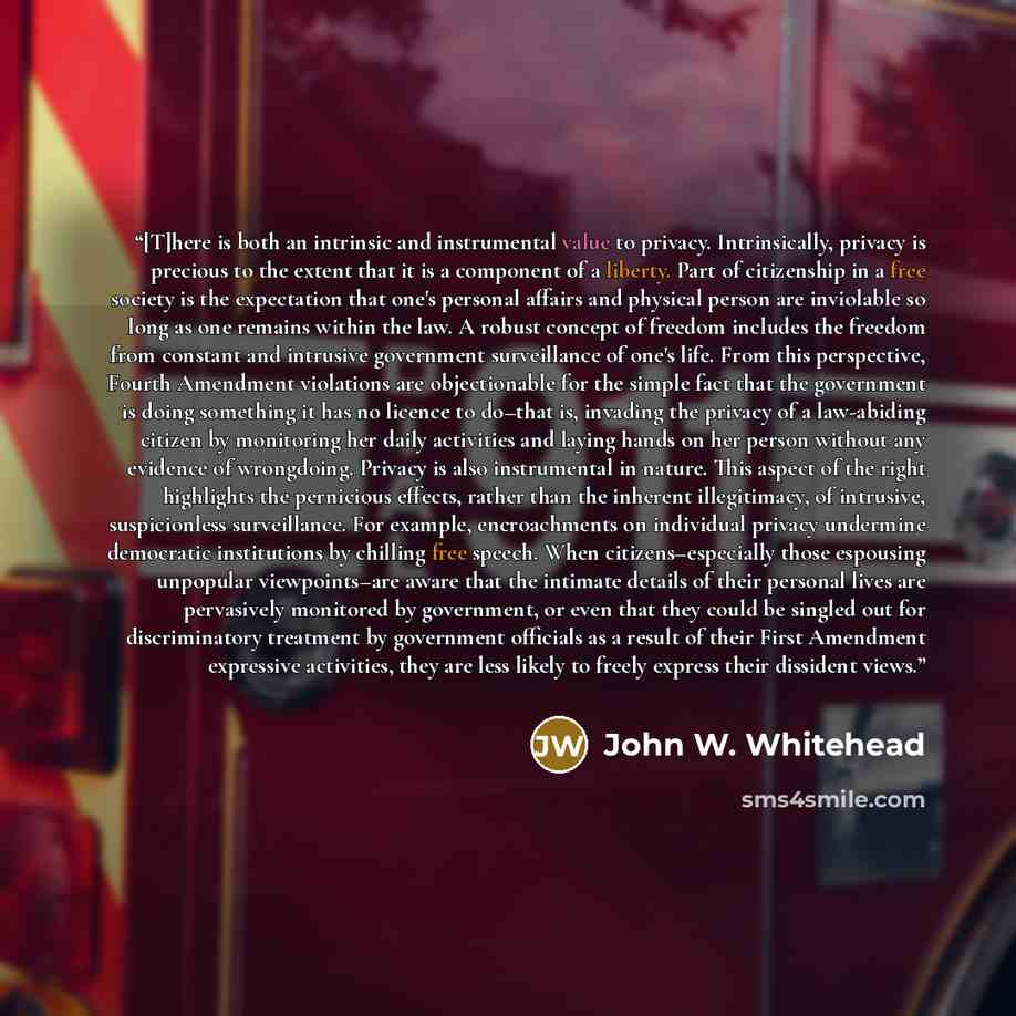 “[T]here is both an intrinsic and instrumental value to privacy. Intrinsically, privacy is precious to the extent that it is a component of a liberty. Part of citizenship in a free society is the expectation that one's personal affairs and physical person are inviolable so long as one remains…” quote by John W. Whitehead