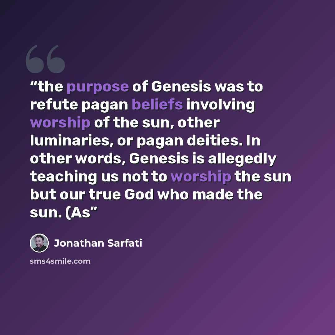“the purpose of Genesis was to refute pagan beliefs involving worship of the sun, other luminaries, or pagan deities. In other words, Genesis is allegedly teaching us not to worship the sun but our true God who made the sun. (As” quote by Jonathan Sarfati