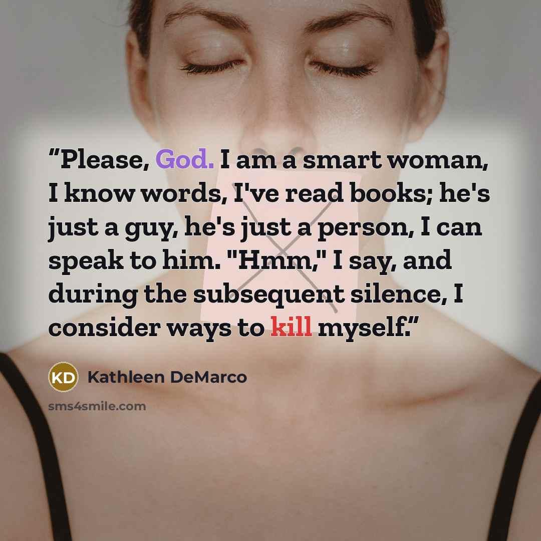 “Please, God. I am a smart woman, I know words, I've read books; he's just a guy, he's just a person, I can speak to him. "Hmm," I say, and during the subsequent silence, I consider ways to kill myself.” quote by Kathleen DeMarco