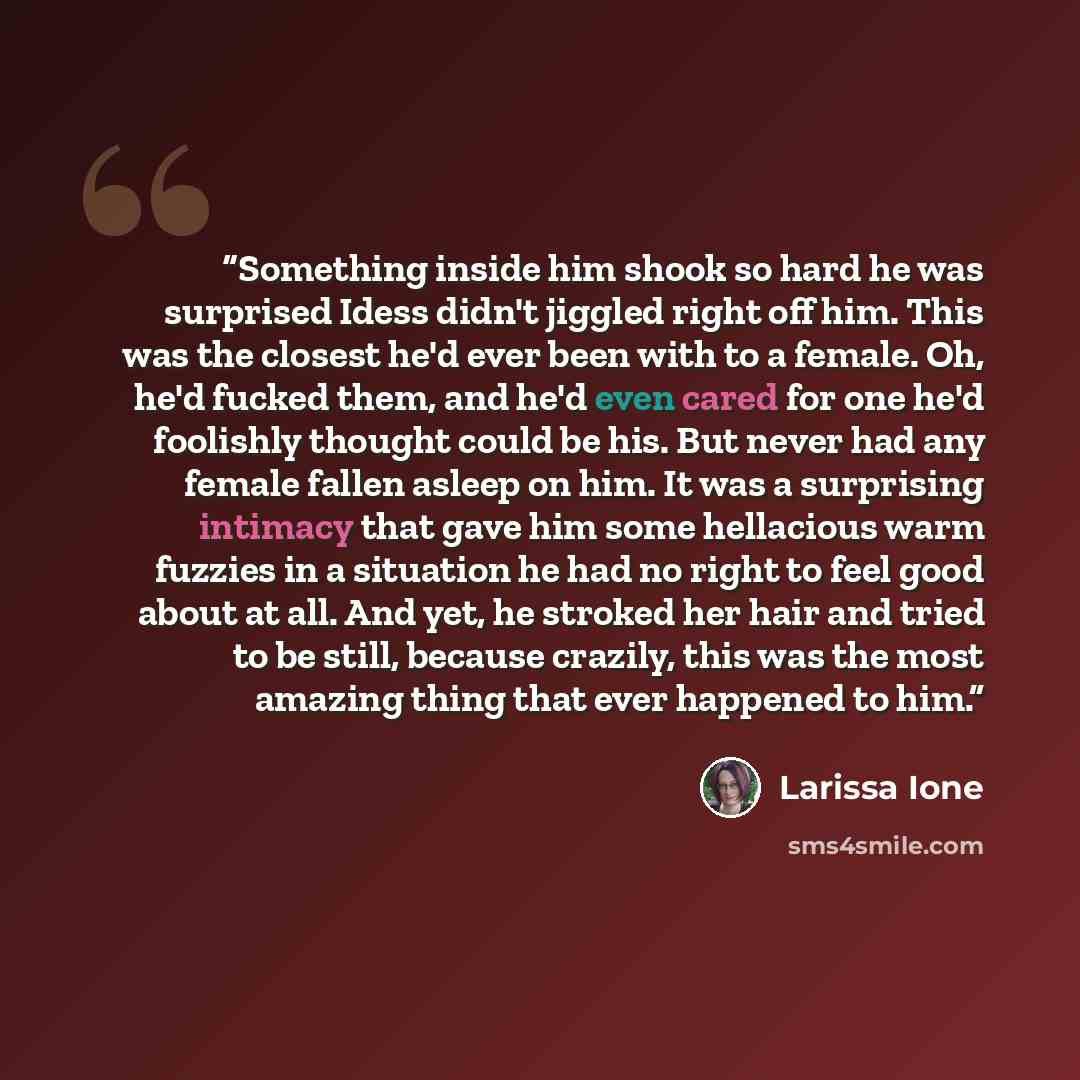 “Something inside him shook so hard he was surprised Idess didn't jiggled right off him. This was the closest he'd ever been with to a female. Oh, he'd fucked them, and he'd even cared for one he'd foolishly thought could be his. But never had any female fallen asleep on him. It was a surprising…” quote by larissa ione